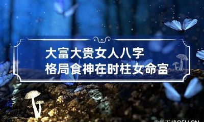 大富大贵女人八字格局 食神在时柱女命富贵