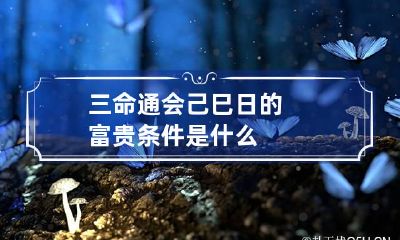 三命通会 己巳日的富贵条件是什么