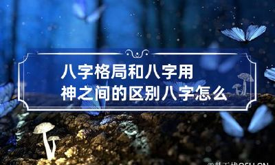 八字格局和八字用神之间的区别 八字怎么看格局用神