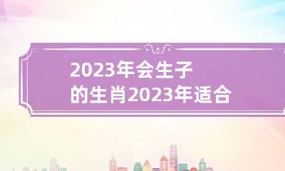 2023年会生子的生肖 2023年适合生子的属相有哪些