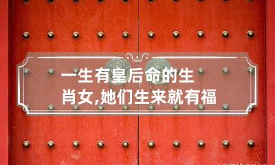 一生有皇后命的生肖女,她们生来就有福