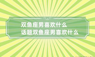 双鱼座男喜欢什么话题 双鱼座男喜欢什么话题的女孩