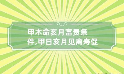 甲木命亥月富贵条件,甲日亥月见离寿促是什么意思呢