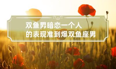 详解：完美细说！双鱼座男生深陷暗恋的迹象、行为与特点详尽剖析