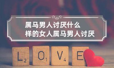 和特点是什么？如何避免让属马男人产生反感情绪？