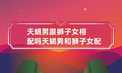 宜情缘何在？探寻天蝎男与狮子女的爱情兼容性