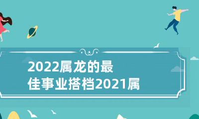 2022年属龙者的最佳事业合作伙伴：2021年属龙者的最佳生意搭档