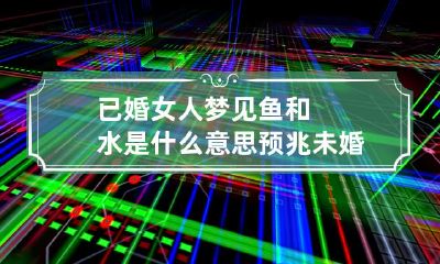 已婚女人梦见鱼和水是什么意思预兆 未婚女人梦见鱼和水