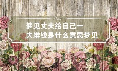 梦见丈夫给自己一大堆钱是什么意思 梦见老公给我一大把钱