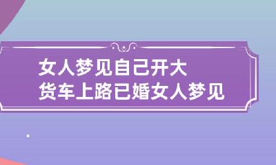 女人梦见自己开大货车上路 已婚女人梦见自己开大货车