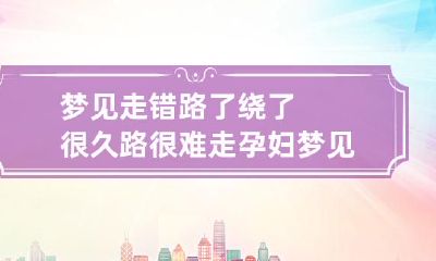 梦见走错路了绕了很久路很难走 孕妇梦见走错路了绕了很久