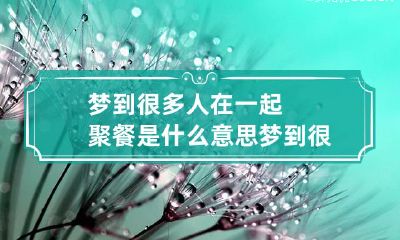 梦到很多人在一起聚餐是什么意思 梦到很多人在一起聚餐是什么意思呀