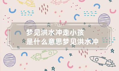 梦见洪水冲走小孩是什么意思 梦见洪水冲走了小孩
