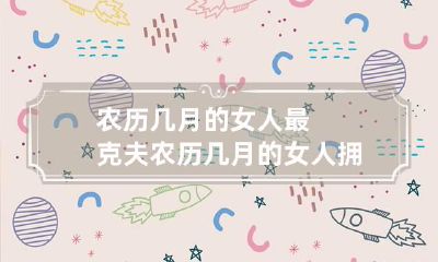 农历几月的女人最克夫 农历几月的女人拥有最强大脑