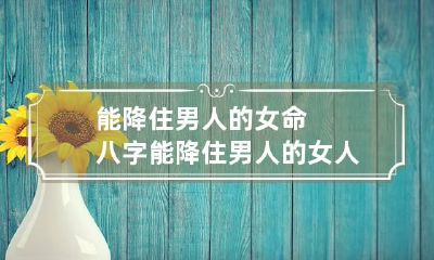 能降住男人的女命八字 能降住男人的女人八字