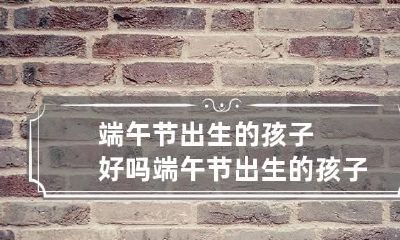 端午节出生的孩子好吗 端午节出生的孩子命硬