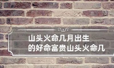 山头火命几月出生的好命富贵 山头火命几月出生的好女孩