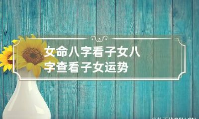 女命八字看子女 八字查看子女运势