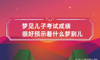 梦见儿子考试成绩很好预示着什么 梦到儿子考试成绩很好