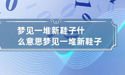 梦见一堆新鞋子什么意思 梦见一堆新鞋子什么意思周公解梦