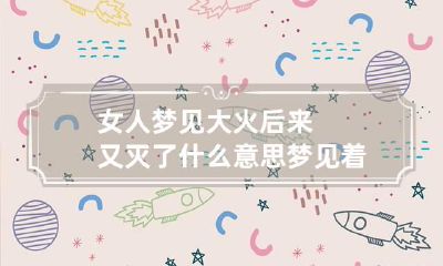 女人梦见大火后来又灭了什么意思 梦见着大火然后又灭了