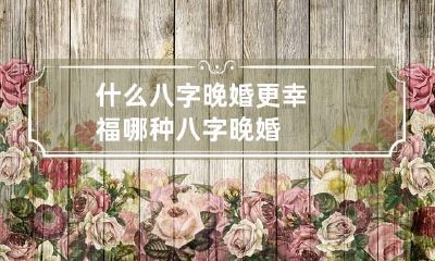 什么八字晚婚更幸福 哪种八字晚婚
