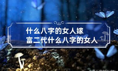 什么八字的女人嫁富二代 什么八字的女人能嫁入豪门