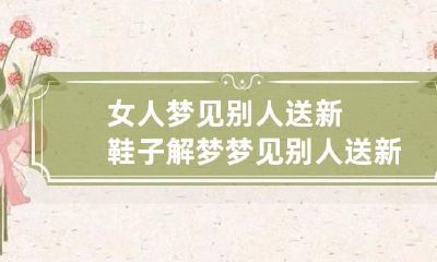 女人梦见别人送新鞋子解梦 梦见别人送新鞋子是什么预兆
