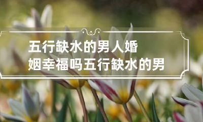 五行缺水的男人婚姻幸福吗 五行缺水的男人找什么样的女人结婚