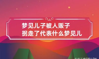 梦见儿子被人贩子拐走了代表什么 梦见儿子被人贩子拐跑了