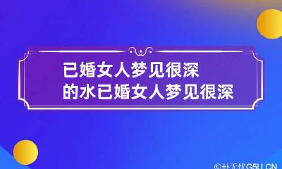 已婚女人梦见很深的水 已婚女人梦见很深的水害怕过去
