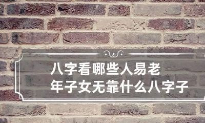八字看哪些人易老年子女无靠 什么八字子女有靠