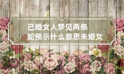 已婚女人梦见两条蛇预示什么意思 未婚女人梦见两条蛇预示着什么