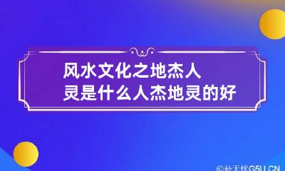 风水文化之地杰人灵是什么 人杰地灵的好地方是什么意思
