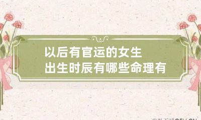 以后有官运的女生出生时辰有哪些 命理有官运的女人