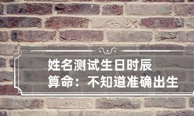 姓名测试 生日时辰算命：不知道准确出生时辰，能准确推断的方法