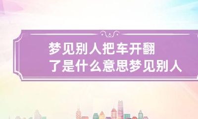 梦见别人把车开翻了是什么意思 梦见别人把车开翻了是什么意思人受伤了