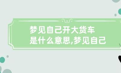 梦见自己开大货车是什么意思,梦见自己开车给别人送货了
