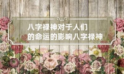 八字禄神对于人们的命运的影响 八字禄神对于人们的命运的影响有多大