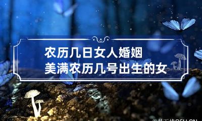农历几日女人婚姻美满 农历几号出生的女生嫁得好