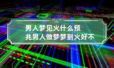 男人梦见火什么预兆 男人做梦梦到火好不好
