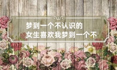 梦到一个不认识的女生喜欢我 梦到一个不认识的女生,但我很喜欢她