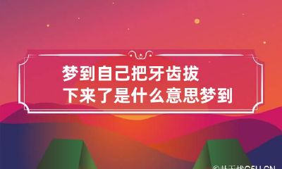 梦到自己把牙齿拔下来了是什么意思 梦到自己把牙齿拔掉了是什么意思