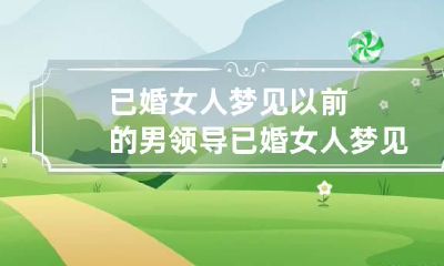 已婚女人梦见以前的男领导 已婚女人梦见男领导暧昧