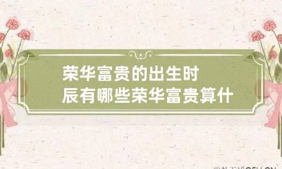 荣华富贵的出生时辰有哪些 荣华富贵算什么