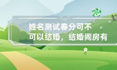 姓名测试 春分可不可以结婚，结婚闹房有什么活动？