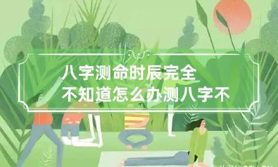 八字测命时辰完全不知道怎么办 测八字不知道时辰,结果会正确吗