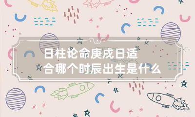 日柱论命 庚戌日适合哪个时辰出生 是什么命
