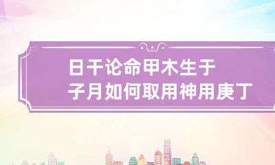 日干论命 甲木生于子月如何取用神 用庚丁为贵