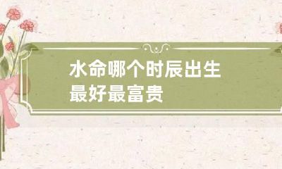 水命哪个时辰出生最好 最富贵